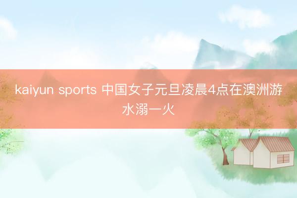 kaiyun sports 中国女子元旦凌晨4点在澳洲游水溺一火