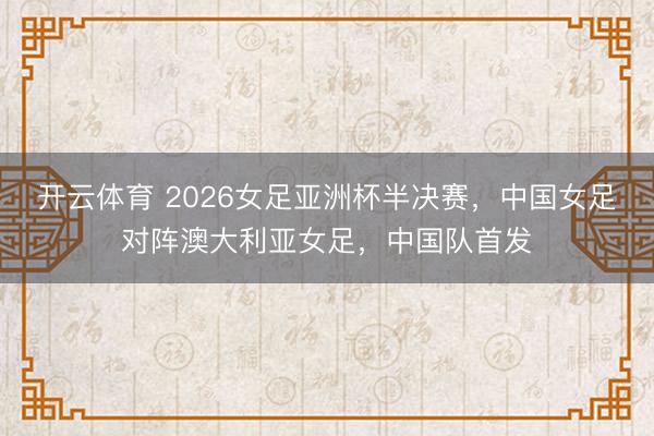 开云体育 2026女足亚洲杯半决赛，中国女足对阵澳大利亚女足，中国队首发