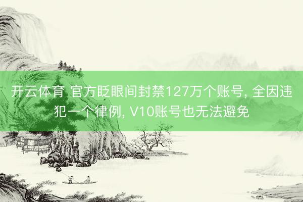 开云体育 官方眨眼间封禁127万个账号, 全因违犯一个律例, V10账号也无法避免