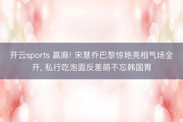 开云sports 赢麻! 宋慧乔巴黎惊艳亮相气场全开, 私行吃泡面反差萌不忘韩国胃