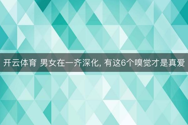 开云体育 男女在一齐深化, 有这6个嗅觉才是真爱
